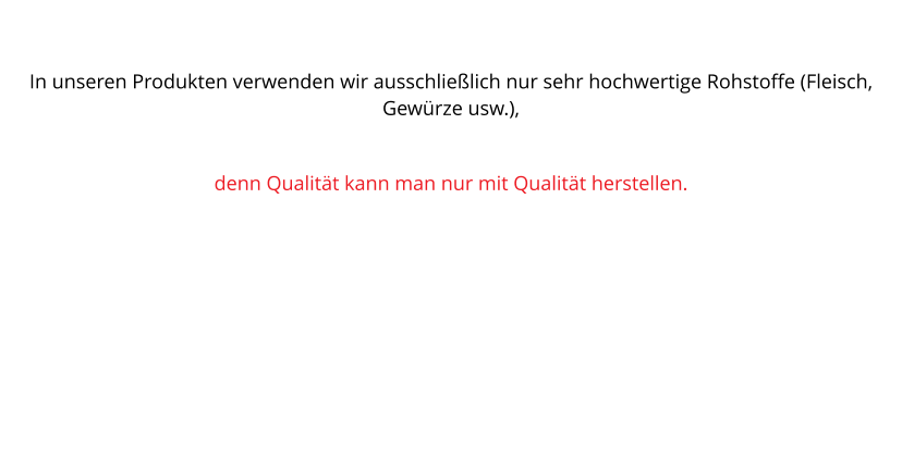 In unseren Produkten verwenden wir ausschlielich nur sehr hochwertige Rohstoffe (Fleisch, Gewrze usw.),  denn Qualitt kann man nur mit Qualitt herstellen.